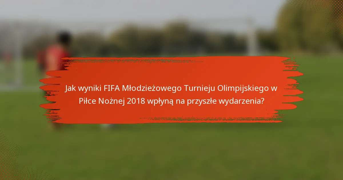 Jak wyniki FIFA Młodzieżowego Turnieju Olimpijskiego w Piłce Nożnej 2018 wpłyną na przyszłe wydarzenia?