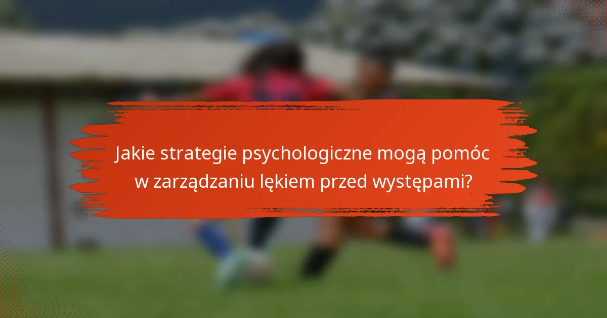 Jakie strategie psychologiczne mogą pomóc w zarządzaniu lękiem przed występami?