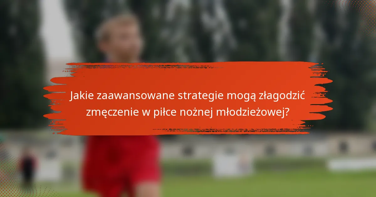 Jakie zaawansowane strategie mogą złagodzić zmęczenie w piłce nożnej młodzieżowej?