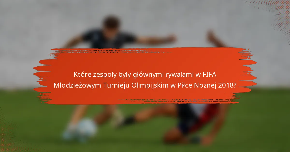 Które zespoły były głównymi rywalami w FIFA Młodzieżowym Turnieju Olimpijskim w Piłce Nożnej 2018?